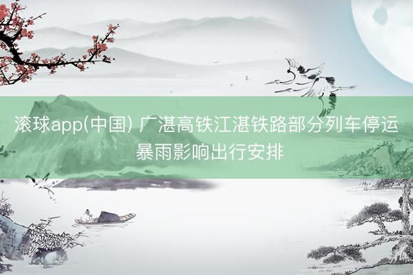 滚球app(中国) 广湛高铁江湛铁路部分列车停运 暴雨影响出行安排