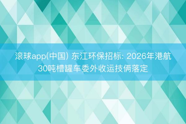 滚球app(中国) 东江环保招标: 2026年港航30吨槽罐车委外收运技俩落定