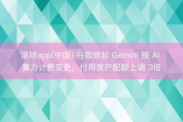 滚球app(中国) 谷歌修起 Gemini 按 AI 算力计费变更，付用度户配额上调 3倍