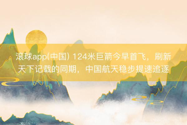 滚球app(中国) 124米巨箭今早首飞，刷新天下记载的同期，中国航天稳步提速追逐
