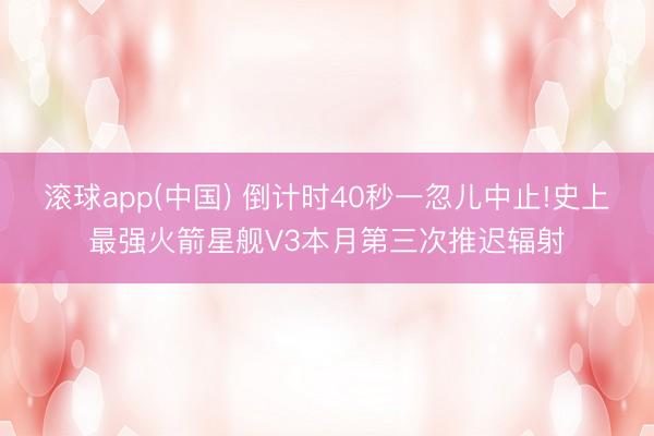 滚球app(中国) 倒计时40秒一忽儿中止!史上最强火箭星舰V3本月第三次推迟辐射