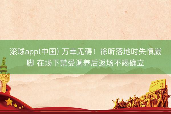 滚球app(中国) 万幸无碍！徐昕落地时失慎崴脚 在场下禁受调养后返场不竭确立