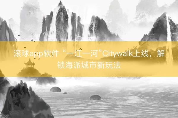 滚球app软件 “一江一河”Citywalk上线，解锁海派城市新玩法