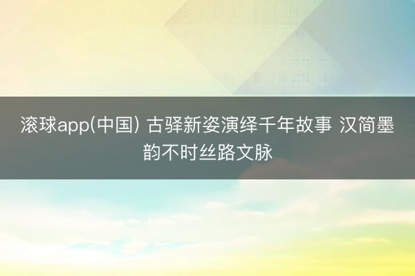 滚球app(中国) 古驿新姿演绎千年故事 汉简墨韵不时丝路文脉