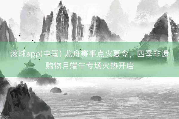 滚球app(中国) 龙舟赛事点火夏令，四季非遗购物月端午专场火热开启