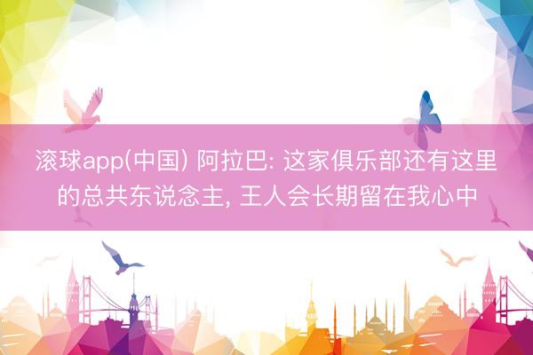滚球app(中国) 阿拉巴: 这家俱乐部还有这里的总共东说念主， 王人会长期留在我心中