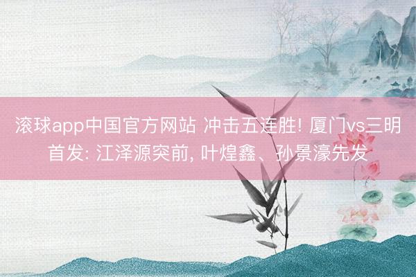 滚球app中国官方网站 冲击五连胜! 厦门vs三明首发: 江泽源突前， 叶煌鑫、孙景濠先发