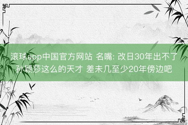 滚球app中国官方网站 名嘴: 改日30年出不了孙颖莎这么的天才 差未几至少20年傍边吧