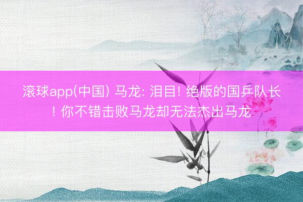 滚球app(中国) 马龙: 泪目! 绝版的国乒队长! 你不错击败马龙却无法杰出马龙