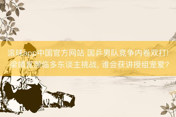 滚球app中国官方网站 国乒男队竞争内卷双打! 梁靖崑濒临多东谈主挑战， 谁会获讲授组宠爱?