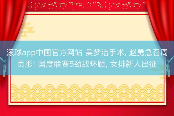 滚球app中国官方网站 吴梦洁手术， 赵勇急召周页彤! 国度联赛5劲敌环顾， 女排新人出征