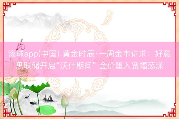 滚球app(中国) 黄金时辰·一周金市讲求：好意思联储开启“沃什期间” 金价堕入宽幅荡漾