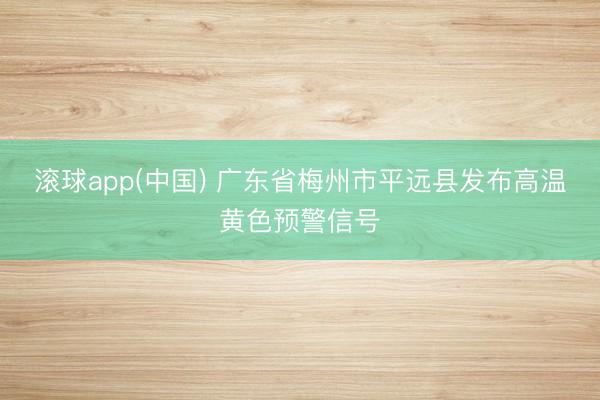 滚球app(中国) 广东省梅州市平远县发布高温黄色预警信号