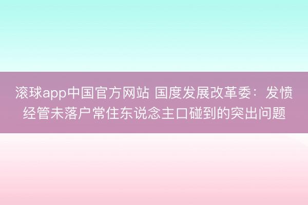 滚球app中国官方网站 国度发展改革委：发愤经管未落户常住东说念主口碰到的突出问题