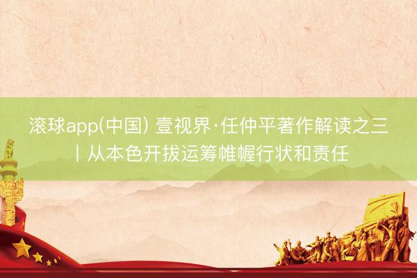滚球app(中国) 壹视界·任仲平著作解读之三丨从本色开拔运筹帷幄行状和责任