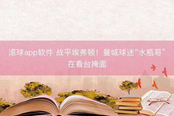 滚球app软件 战平埃弗顿！曼城球迷“水瓶哥”在看台掩面