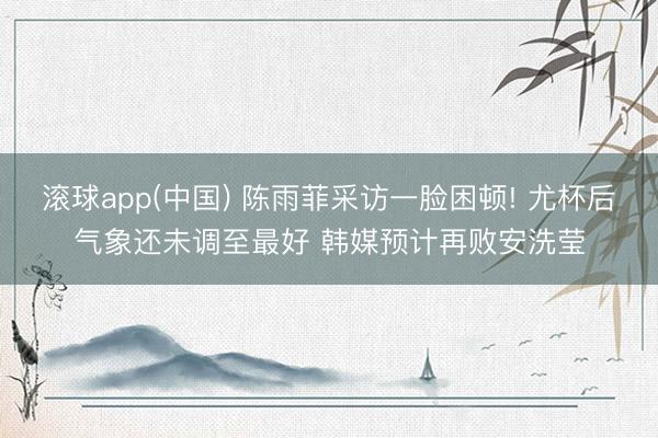 滚球app(中国) 陈雨菲采访一脸困顿! 尤杯后气象还未调至最好 韩媒预计再败安洗莹