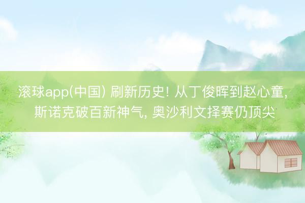 滚球app(中国) 刷新历史! 从丁俊晖到赵心童， 斯诺克破百新神气， 奥沙利文择赛仍顶尖