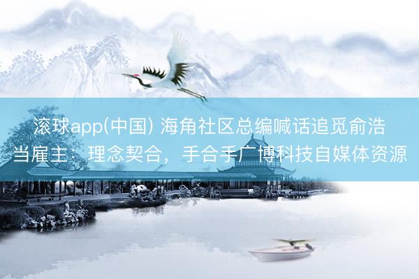 滚球app(中国) 海角社区总编喊话追觅俞浩当雇主：理念契合，手合手广博科技自媒体资源