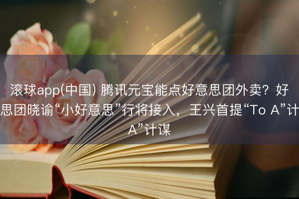 滚球app(中国) 腾讯元宝能点好意思团外卖？好意思团晓谕“小好意思”行将接入，王兴首提“To A”计谋
