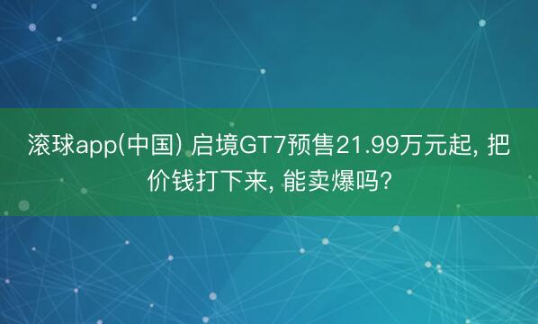 滚球app(中国) 启境GT7预售21.99万元起， 把价钱打下来， 能卖爆吗?