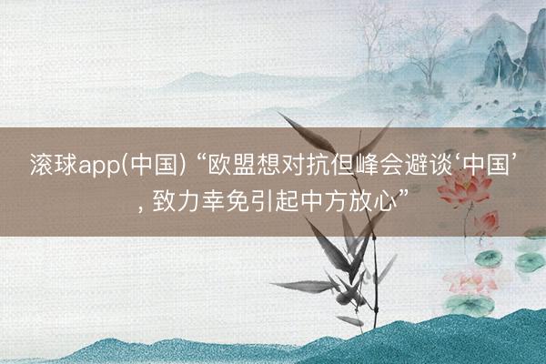 滚球app(中国) “欧盟想对抗但峰会避谈‘中国’， 致力幸免引起中方放心”