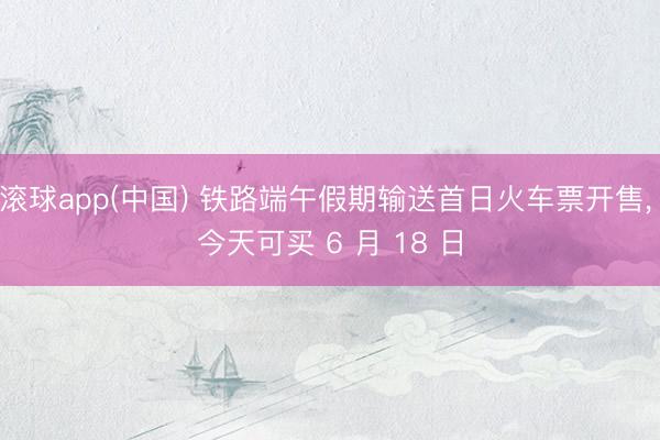 滚球app(中国) 铁路端午假期输送首日火车票开售， 今天可买 6 月 18 日