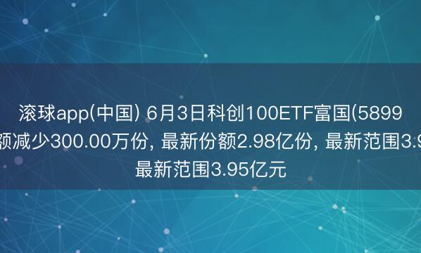 滚球app(中国) 6月3日科创100ETF富国(589950)份额减少300.00万份， 最新份额2.98亿份， 最新范围3.95亿元
