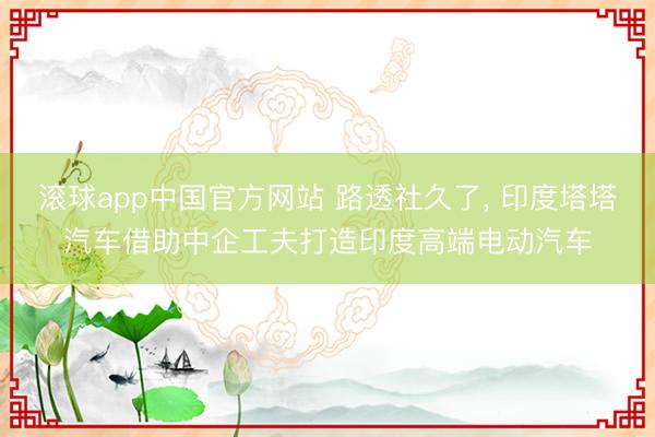 滚球app中国官方网站 路透社久了， 印度塔塔汽车借助中企工夫打造印度高端电动汽车
