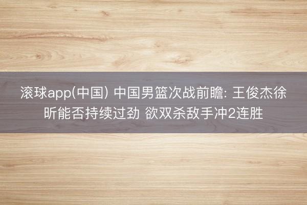 滚球app(中国) 中国男篮次战前瞻: 王俊杰徐昕能否持续过劲 欲双杀敌手冲2连胜