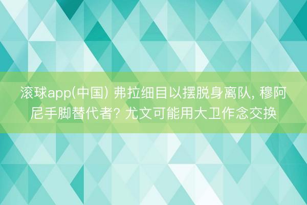 滚球app(中国) 弗拉细目以摆脱身离队， 穆阿尼手脚替代者? 尤文可能用大卫作念交换