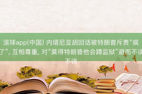 滚球app(中国) 内塔尼亚胡回话被特朗普斥责“疯了”, 互相尊