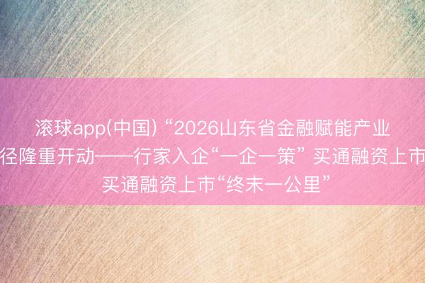 滚球app(中国) “2026山东省金融赋能产业·走进企业”行径隆重开动——行家入企“一企一策” 买通融资上市“终末一公里”