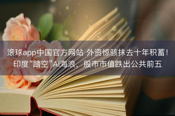 滚球app中国官方网站 外资惊骇抹去十年积蓄！印度“踏空”AI海浪，股市市值跌出公共前五