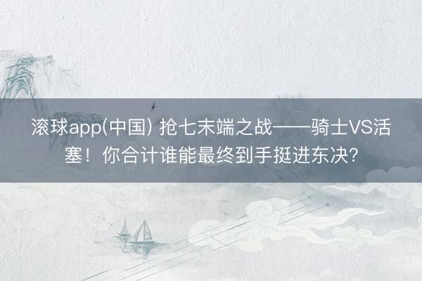 滚球app(中国) 抢七末端之战——骑士VS活塞！你合计谁能最终到手挺进东决？