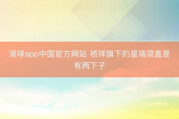 滚球app中国官方网站 祯祥旗下的星瑞简直是有两下子
