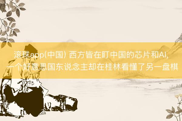 滚球app(中国) 西方皆在盯中国的芯片和AI， 一个好意思国东说念主却在桂林看懂了另一盘棋