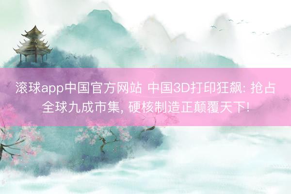 滚球app中国官方网站 中国3D打印狂飙: 抢占全球九成市集， 硬核制造正颠覆天下!
