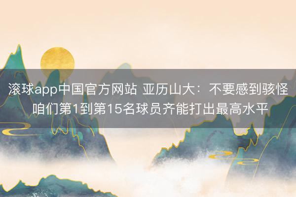 滚球app中国官方网站 亚历山大：不要感到骇怪 咱们第1到第15名球员齐能打出最高水平