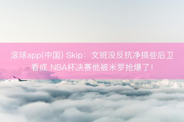 滚球app(中国) Skip:文班没反抗净搞些后卫看成 NBA杯决赛他被米罗抢爆了!