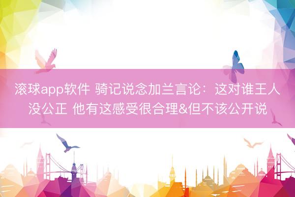 滚球app软件 骑记说念加兰言论：这对谁王人没公正 他有这感受很合理&但不该公开说