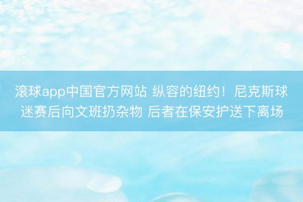滚球app中国官方网站 纵容的纽约!尼克斯球迷赛后向文班扔杂物 后者在保安护送下离场