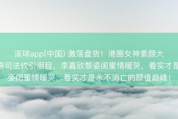 滚球app(中国) 激荡盘货！港圈女神素颜大曝光：57岁邱淑贞眼袋司法纹引泪目，李嘉欣黎姿闺蜜情暖哭，着实才是永不消亡的颜值巅峰！