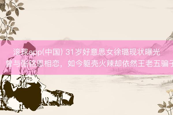 滚球app(中国) 31岁好意思女徐璐现状曝光！曾与张铭恩相恋，如今躯壳火辣却依然王老五骗子