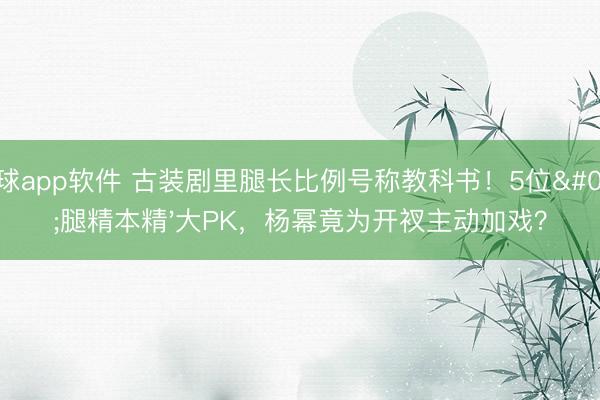 滚球app软件 古装剧里腿长比例号称教科书！5位'腿精本精'大PK，杨幂竟为开衩主动加戏？