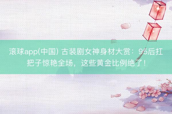 滚球app(中国) 古装剧女神身材大赏：95后扛把子惊艳全场，这些黄金比例绝了！