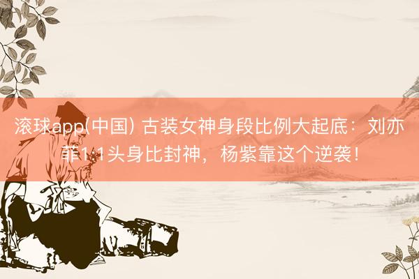 滚球app(中国) 古装女神身段比例大起底:刘亦菲1:1头身比封神,杨紫靠这个逆袭!
