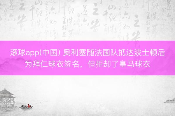 滚球app(中国) 奥利塞随法国队抵达波士顿后为拜仁球衣签名，但拒却了皇马球衣