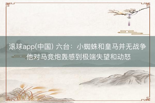 滚球app(中国) 六台：小蜘蛛和皇马并无战争 他对马竞炮轰感到极端失望和动怒