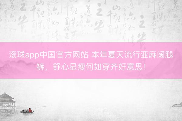 滚球app中国官方网站 本年夏天流行亚麻阔腿裤,舒心显瘦何如穿齐好意思!